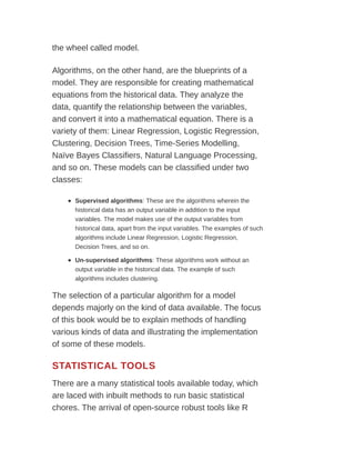 the wheel called model.
Algorithms, on the other hand, are the blueprints of a
model. They are responsible for creating mathematical
equations from the historical data. They analyze the
data, quantify the relationship between the variables,
and convert it into a mathematical equation. There is a
variety of them: Linear Regression, Logistic Regression,
Clustering, Decision Trees, Time-Series Modelling,
Naïve Bayes Classifiers, Natural Language Processing,
and so on. These models can be classified under two
classes:
Supervised algorithms: These are the algorithms wherein the
historical data has an output variable in addition to the input
variables. The model makes use of the output variables from
historical data, apart from the input variables. The examples of such
algorithms include Linear Regression, Logistic Regression,
Decision Trees, and so on.
Un-supervised algorithms: These algorithms work without an
output variable in the historical data. The example of such
algorithms includes clustering.
The selection of a particular algorithm for a model
depends majorly on the kind of data available. The focus
of this book would be to explain methods of handling
various kinds of data and illustrating the implementation
of some of these models.
STATISTICAL TOOLS
There are a many statistical tools available today, which
are laced with inbuilt methods to run basic statistical
chores. The arrival of open-source robust tools like R
 