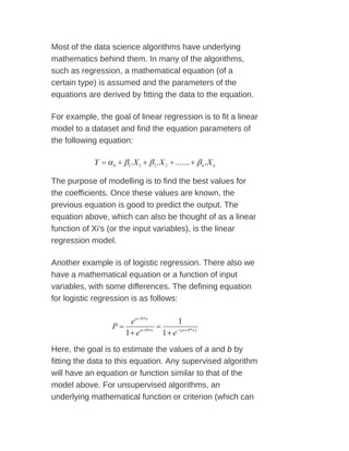 Most of the data science algorithms have underlying
mathematics behind them. In many of the algorithms,
such as regression, a mathematical equation (of a
certain type) is assumed and the parameters of the
equations are derived by fitting the data to the equation.
For example, the goal of linear regression is to fit a linear
model to a dataset and find the equation parameters of
the following equation:
The purpose of modelling is to find the best values for
the coefficients. Once these values are known, the
previous equation is good to predict the output. The
equation above, which can also be thought of as a linear
function of Xi's (or the input variables), is the linear
regression model.
Another example is of logistic regression. There also we
have a mathematical equation or a function of input
variables, with some differences. The defining equation
for logistic regression is as follows:
Here, the goal is to estimate the values of a and b by
fitting the data to this equation. Any supervised algorithm
will have an equation or function similar to that of the
model above. For unsupervised algorithms, an
underlying mathematical function or criterion (which can
 