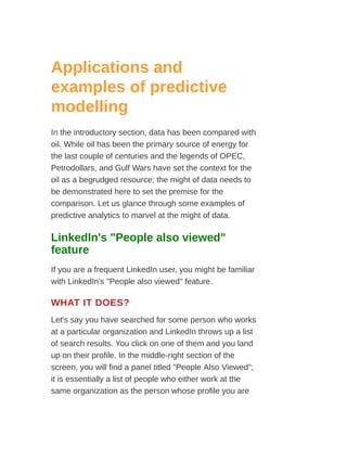 Applications and
examples of predictive
modelling
In the introductory section, data has been compared with
oil. While oil has been the primary source of energy for
the last couple of centuries and the legends of OPEC,
Petrodollars, and Gulf Wars have set the context for the
oil as a begrudged resource; the might of data needs to
be demonstrated here to set the premise for the
comparison. Let us glance through some examples of
predictive analytics to marvel at the might of data.
LinkedIn's "People also viewed"
feature
If you are a frequent LinkedIn user, you might be familiar
with LinkedIn's "People also viewed" feature.
WHAT IT DOES?
Let's say you have searched for some person who works
at a particular organization and LinkedIn throws up a list
of search results. You click on one of them and you land
up on their profile. In the middle-right section of the
screen, you will find a panel titled "People Also Viewed";
it is essentially a list of people who either work at the
same organization as the person whose profile you are
 