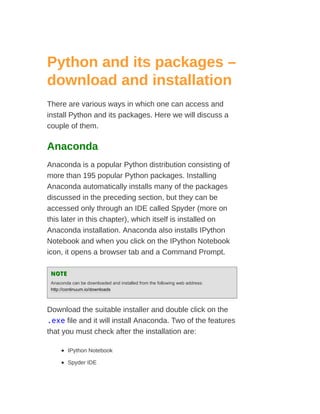 Python and its packages –
download and installation
There are various ways in which one can access and
install Python and its packages. Here we will discuss a
couple of them.
Anaconda
Anaconda is a popular Python distribution consisting of
more than 195 popular Python packages. Installing
Anaconda automatically installs many of the packages
discussed in the preceding section, but they can be
accessed only through an IDE called Spyder (more on
this later in this chapter), which itself is installed on
Anaconda installation. Anaconda also installs IPython
Notebook and when you click on the IPython Notebook
icon, it opens a browser tab and a Command Prompt.
NOTE
NOTE
Anaconda can be downloaded and installed from the following web address:
http://continuum.io/downloads
Download the suitable installer and double click on the
.exe file and it will install Anaconda. Two of the features
that you must check after the installation are:
IPython Notebook
Spyder IDE
 