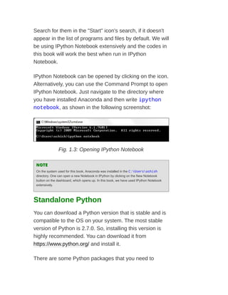 Search for them in the "Start" icon's search, if it doesn't
appear in the list of programs and files by default. We will
be using IPython Notebook extensively and the codes in
this book will work the best when run in IPython
Notebook.
IPython Notebook can be opened by clicking on the icon.
Alternatively, you can use the Command Prompt to open
IPython Notebook. Just navigate to the directory where
you have installed Anaconda and then write ipython
notebook, as shown in the following screenshot:
Fig. 1.3: Opening IPython Notebook
NOTE
NOTE
On the system used for this book, Anaconda was installed in the C:Usersashish
directory. One can open a new Notebook in IPython by clicking on the New Notebook
button on the dashboard, which opens up. In this book, we have used IPython Notebook
extensively.
Standalone Python
You can download a Python version that is stable and is
compatible to the OS on your system. The most stable
version of Python is 2.7.0. So, installing this version is
highly recommended. You can download it from
https://www.python.org/ and install it.
There are some Python packages that you need to
 