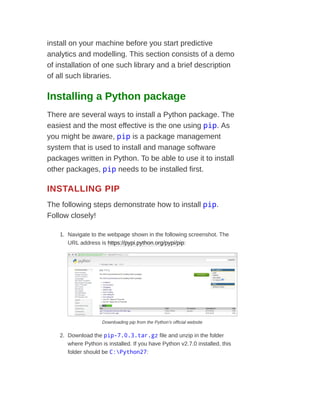 install on your machine before you start predictive
analytics and modelling. This section consists of a demo
of installation of one such library and a brief description
of all such libraries.
Installing a Python package
There are several ways to install a Python package. The
easiest and the most effective is the one using pip. As
you might be aware, pip is a package management
system that is used to install and manage software
packages written in Python. To be able to use it to install
other packages, pip needs to be installed first.
INSTALLING PIP
The following steps demonstrate how to install pip.
Follow closely!
1. Navigate to the webpage shown in the following screenshot. The
URL address is https://pypi.python.org/pypi/pip:
Downloading pip from the Python's official website
2. Download the pip-7.0.3.tar.gz file and unzip in the folder
where Python is installed. If you have Python v2.7.0 installed, this
folder should be C:Python27:
 