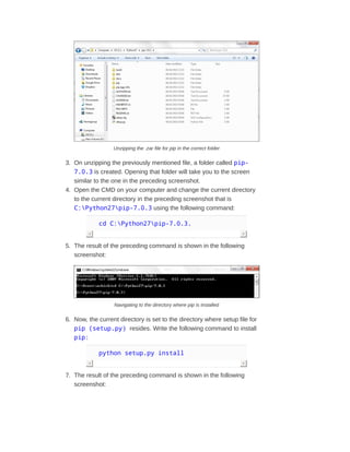 Unzipping the .zar file for pip in the correct folder
3. On unzipping the previously mentioned file, a folder called pip-
7.0.3 is created. Opening that folder will take you to the screen
similar to the one in the preceding screenshot.
4. Open the CMD on your computer and change the current directory
to the current directory in the preceding screenshot that is
C:Python27pip-7.0.3 using the following command:
cd C:Python27pip-7.0.3.
5. The result of the preceding command is shown in the following
screenshot:
Navigating to the directory where pip is installed
6. Now, the current directory is set to the directory where setup file for
pip (setup.py) resides. Write the following command to install
pip:
python setup.py install
7. The result of the preceding command is shown in the following
screenshot:
 