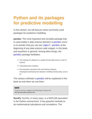 Python and its packages
for predictive modelling
In this section, we will discuss some commonly used
packages for predictive modelling.
pandas: The most important and versatile package that
is used widely in data science domains is pandas and it
is no wonder that you can see import pandas at the
beginning of any data science code snippet, in this book,
and anywhere in general. Among other things, the
pandas package facilitates:
The reading of a dataset in a usable format (data frame in case of
Python)
Calculating basic statistics
Running basic operations like sub-setting a dataset,
merging/concatenating two datasets, handling missing data, and so
on
The various methods in pandas will be explained in this
book as and when we use them.
NOTE
NOTE
To get an overview, navigate to the official page of pandas here:
http://pandas.pydata.org/index.html
NumPy: NumPy, in many ways, is a MATLAB equivalent
in the Python environment. It has powerful methods to
do mathematical calculations and simulations. The
 