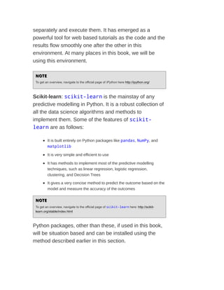 separately and execute them. It has emerged as a
powerful tool for web based tutorials as the code and the
results flow smoothly one after the other in this
environment. At many places in this book, we will be
using this environment.
NOTE
NOTE
To get an overview, navigate to the official page of IPython here http://ipython.org/
Scikit-learn: scikit-learn is the mainstay of any
predictive modelling in Python. It is a robust collection of
all the data science algorithms and methods to
implement them. Some of the features of scikit-
learn are as follows:
It is built entirely on Python packages like pandas, NumPy, and
matplotlib
It is very simple and efficient to use
It has methods to implement most of the predictive modelling
techniques, such as linear regression, logistic regression,
clustering, and Decision Trees
It gives a very concise method to predict the outcome based on the
model and measure the accuracy of the outcomes
NOTE
NOTE
To get an overview, navigate to the official page of scikit-learn here: http://scikit-
learn.org/stable/index.html
Python packages, other than these, if used in this book,
will be situation based and can be installed using the
method described earlier in this section.
 