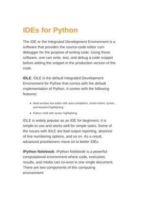 IDEs for Python
The IDE or the Integrated Development Environment is a
software that provides the source-code editor cum
debugger for the purpose of writing code. Using these
software, one can write, test, and debug a code snippet
before adding the snippet in the production version of the
code.
IDLE: IDLE is the default Integrated Development
Environment for Python that comes with the default
implementation of Python. It comes with the following
features:
Multi-window text-editor with auto-completion, smart-indent, syntax,
and keyword highlighting
Python shell with syntax highlighting
IDLE is widely popular as an IDE for beginners; it is
simple to use and works well for simple tasks. Some of
the issues with IDLE are bad output reporting, absence
of line numbering options, and so on. As a result,
advanced practitioners move on to better IDEs.
IPython Notebook: IPython Notebook is a powerful
computational environment where code, execution,
results, and media can co-exist in one single document.
There are two components of this computing
environment:
 