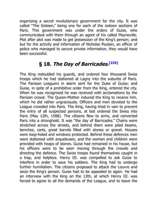 organising a secret revolutionary government for the city. It was
called “The Sixteen,” being one for each of the sixteen sections of
Paris. This government was under the orders of Guise, who
communicated with them through an agent of his called Mayneville.
Plot after plot was made to get possession of the King’s person; and
but for the activity and information of Nicholas Poulain, an officer of
police who managed to secure private information, they would have
been successful.
§ 18. The Day of Barricades.[225]
The King redoubled his guards, and ordered four thousand Swiss
troops which he had stationed at Lagny into the suburbs of Paris.
The Parisian Leaguers in alarm sent for the Duke of Guise; and
Guise, in spite of a prohibitive order from the King, entered the city.
When he was recognised he was received with acclamations by the
Parisian crowd. The Queen-Mother induced the King to receive him,
which he did rather ungraciously. Officers and men devoted to the
League crowded into Paris. The King, having tried in vain to prevent
the entry of all suspected persons, at last ordered the Swiss into
Paris (May 12th, 1588). The citizens flew to arms, and converted
Paris into a stronghold. It was “the day of Barricades.” Chains were
stretched across the streets, and behind them were piled beams,
benches, carts, great barrels filled with stones or gravel. Houses
were loop-holed and windows protected. Behind these defences men
were stationed with arquebuses; and the women and children were
provided with heaps of stones. Guise had remained in his house, but
his officers were to be seen moving through the crowds and
directing the defence. The Swiss troops found themselves caught in
a trap, and helpless. Henry III. was compelled to ask Guise to
interfere in order to save his soldiers. The King had to undergo
further humiliation. The citizens proposed to attack the Louvre and
seize the King’s person. Guise had to be appealed to again. He had
an interview with the King on the 13th, at which Henry III. was
forced to agree to all the demands of the League, and to leave the
 