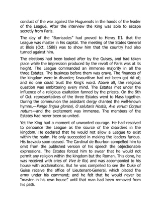 conduct of the war against the Huguenots in the hands of the leader
of the League. After the interview the King was able to escape
secretly from Paris.
The day of the “Barricades” had proved to Henry III. that the
League was master in his capital. The meeting of the States General
at Blois (Oct. 1588) was to show him that the country had also
turned against him.
The elections had been looked after by the Guises, and had taken
place while the impression produced by the revolt of Paris was at its
height. The League commanded an immense majority in all the
three Estates. The business before them was grave. The finances of
the kingdom were in disorder; favouritism had not been got rid of;
and no one could trust the King’s word. Above all, the religious
question was embittering every mind. The Estates met under the
influence of a religious exaltation fanned by the priests. On the 9th
of Oct. representatives of the three Estates went to Mass together.
During the communion the assistant clergy chanted the well-known
hymns,—Pange lingua gloriosi, O salutaris Hostia, Ave verum Corpus
natum,—and the excitement was immense. The members of the
Estates had never been so united.
Yet the King had a moment of unwonted courage. He had resolved
to denounce the League as the source of the disorders in the
kingdom. He declared that he would not allow a League to exist
within the realm. He only succeeded in making the leaders furious.
His bravado soon ceased. The Cardinal de Bourbon compelled him to
omit from the published version of his speech the objectionable
expressions. The Estates forced him to swear that he would not
permit any religion within the kingdom but the Roman. This done, he
was received with cries of Vive le Roi, and was accompanied to his
house with acclamations. But he was compelled to see the Duke of
Guise receive the office of Lieutenant-General, which placed the
army under his command; and he felt that he would never be
“master in his own house” until that man had been removed from
his path.
 