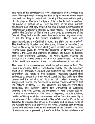 The news of the completeness of the destruction of the Armada had
been filtering through France; the fear of Spain was to some extent
removed, and England might help the King if he persisted in a policy
of tolerating his Protestant subjects. It is probable that he confided
his project of getting rid of Guise to some of his more intimate
councillors, and that they assured him that it would be impossible to
remove such a powerful subject by legal means. The Duke and his
brother the Cardinal of Guise were summoned to a meeting of the
Council. They had scarcely taken their seats when they were asked
to see the King in his private apartments. There Guise was
assassinated, and the Cardinal arrested, and slain the next day.[226]
The Cardinal de Bourbon and the young Prince de Joinville (now
Duke of Guise by his father’s death) were arrested and imprisoned.
Orders were given to arrest the Duchess of Nemours (Guise’s
mother), the Duke and Duchess of Elbœuf, the Count de Brissac,
and other prominent Leaguers. The King’s guards invaded the
sittings of the States General to carry out these orders. The bodies
of the two Guises were burnt, and the ashes thrown into the Loire.
The news of the assassination raised the wildest rage in Paris. The
League proclaimed itself a revolutionary society. The city organised
itself in its sections. A council was appointed for each section to
strengthen the hands of the “Sixteen.” Preachers caused their
audiences to swear that they would spend the last farthing in their
purses and the last drop of blood in their bodies to avenge the
slaughtered princes. The Sorbonne in solemn conclave declared that
the actions of Henry III. had absolved his subjects from their
allegiance. The “Sixteen” drove from Parlement all suspected
persons; and, thus purged, the Parlement of Paris ranged itself on
the side of the revolution. The Duke of Mayenne, the sole surviving
brother of Henry of Guise, was summoned to Paris. An assembly of
the citizens of the capital elected a Council General of the Union of
Catholics to manage the affairs of the State and to confer with all
the Catholic towns and provinces of France. Deputies sent by these
towns and provinces were to be members of the Council. The Duke
of Mayenne was appointed by the Council the Lieutenant-General of
 