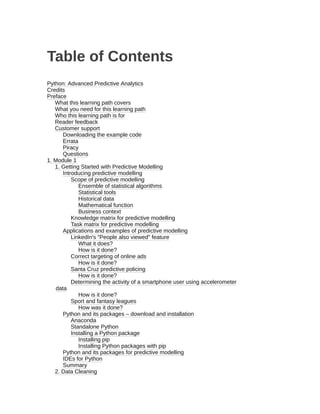 Table of Contents
Python: Advanced Predictive Analytics
Credits
Preface
What this learning path covers
What you need for this learning path
Who this learning path is for
Reader feedback
Customer support
Downloading the example code
Errata
Piracy
Questions
1. Module 1
1. Getting Started with Predictive Modelling
Introducing predictive modelling
Scope of predictive modelling
Ensemble of statistical algorithms
Statistical tools
Historical data
Mathematical function
Business context
Knowledge matrix for predictive modelling
Task matrix for predictive modelling
Applications and examples of predictive modelling
LinkedIn's "People also viewed" feature
What it does?
How is it done?
Correct targeting of online ads
How is it done?
Santa Cruz predictive policing
How is it done?
Determining the activity of a smartphone user using accelerometer
data
How is it done?
Sport and fantasy leagues
How was it done?
Python and its packages – download and installation
Anaconda
Standalone Python
Installing a Python package
Installing pip
Installing Python packages with pip
Python and its packages for predictive modelling
IDEs for Python
Summary
2. Data Cleaning
 