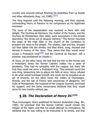 crucifix, and received without flinching his deathblow from La Guesle
and other attendants (Aug. 1st, 1589).[227]
The King lingered until the following morning, and then expired,
commending Henry of Navarre to his companions as his legitimate
successor.
The news of the assassination was received in Paris with wild
delight. The Duchess de Nemours, the mother of the Guises, and the
Duchess de Montpensier, their sister, went everywhere in the streets
describing “the heroic act of Jacques Clément.” The former mounted
the steps of the High Altar in the church of the Cordeliers to
proclaim the news to the people. The citizens, high and low, brought
out their tables into the streets, and they drank, sang, shouted and
danced in honour of the news. They swore that they would never
accept a Protestant king[228] and the Cardinal de Bourbon, still a
prisoner, was proclaimed as Charles x.
At Tours, on the other hand, the fact that the heir to the throne was
a Protestant, threw the Roman Catholic nobles into a state of
perplexity. They had no sympathy with the League, but many felt
that they could not serve a Protestant king. They pressed round the
new King, beseeching him to abjure his faith at once. Henry refused
to do what would humiliate himself, and could not be accepted as an
act of sincerity. On the other hand, the nobles of Champagne,
Picardy, and the Isle of France sent assurances of allegiance; the
Duke of Montpensier, the husband of the Leaguer Duchess, promised
his support; and the Swiss mercenaries declared that they would
serve for two months without pay.
§ 20. The Declaration of Henry IV.[229]
Thus encouraged, Henry published his famous declaration (Aug. 4th,
1589). He promised that the Roman Catholic would remain the
religion of the realm, and that he would attempt no innovations. He
declared that he was willing to be instructed in its tenets, and that
 