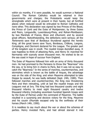 within six months, if it were possible, he would summon a National
Council. The Roman Catholics would be retained in their
governments and charges; the Protestants would keep the
strongholds which were at present in their hands; but all fortified
places when reduced would be entrusted to Roman Catholics and
none other. This declaration was signed by two Princes of the Blood,
the Prince of Conti and the Duke of Montpensier; by three Dukes
and Peers, Longueville, Luxembourg-Piney, and Rohan-Montbazon;
by two Marshals of France, Biron and d’Aumont; and by several
great officers. Notwithstanding, the defections were serious; all the
Parlements save that of Bordeaux thundered against the heretic
King; all the great towns save Tours, Bordeaux, Châlons, Langres,
Compiègne, and Clermont declared for the League. The greater part
of the kingdom was in revolt. The royalist troops dwindled away. It
was hopeless to think of attacking Paris, and Henry IV. marched for
Normandy with scarcely seven thousand men. He wished to be on
the sea coast in hope of succour from England.
The Duke of Mayenne followed him with an army of thirty thousand
men. He had promised to the Parisians to throw the “Bearnese” into
the sea, or to bring him in chains to Paris, But it was not so easy to
catch the “Bearnese.” In the series of marches, countermarches, and
skirmishes which is known as the battle of Arques, the advantage
was on the side of the King; and when Mayenne attempted to take
Dieppe by assault, he was badly defeated (Sept. 24th, 1589). Then
followed marches and countermarches; the King now threatening
Paris and then retreating, until at last the royalist troops and the
Leaguers met at Ivry. The King had two thousand cavalry and eight
thousand infantry to meet eight thousand cavalry and twelve
thousand infantry (including seventeen hundred Spanish troops sent
by the Duke of Parma) under the command of Mayenne. The battle
resulted in a surprising and decisive victory for the King. Mayenne
and his cousin d’Aumale escaped only by the swiftness of their
horses (March 14th, 1590).
It is needless to say much about the war or about the schemes of
parties. Henry invested Paris, and had almost starved it into
 