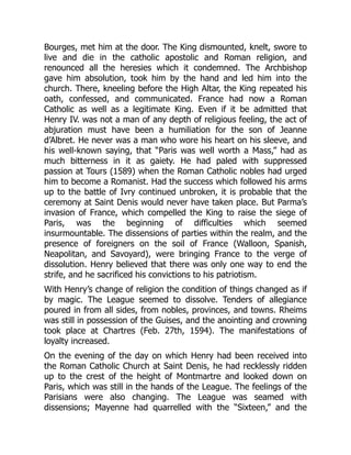 Bourges, met him at the door. The King dismounted, knelt, swore to
live and die in the catholic apostolic and Roman religion, and
renounced all the heresies which it condemned. The Archbishop
gave him absolution, took him by the hand and led him into the
church. There, kneeling before the High Altar, the King repeated his
oath, confessed, and communicated. France had now a Roman
Catholic as well as a legitimate King. Even if it be admitted that
Henry IV. was not a man of any depth of religious feeling, the act of
abjuration must have been a humiliation for the son of Jeanne
d’Albret. He never was a man who wore his heart on his sleeve, and
his well-known saying, that “Paris was well worth a Mass,” had as
much bitterness in it as gaiety. He had paled with suppressed
passion at Tours (1589) when the Roman Catholic nobles had urged
him to become a Romanist. Had the success which followed his arms
up to the battle of Ivry continued unbroken, it is probable that the
ceremony at Saint Denis would never have taken place. But Parma’s
invasion of France, which compelled the King to raise the siege of
Paris, was the beginning of difficulties which seemed
insurmountable. The dissensions of parties within the realm, and the
presence of foreigners on the soil of France (Walloon, Spanish,
Neapolitan, and Savoyard), were bringing France to the verge of
dissolution. Henry believed that there was only one way to end the
strife, and he sacrificed his convictions to his patriotism.
With Henry’s change of religion the condition of things changed as if
by magic. The League seemed to dissolve. Tenders of allegiance
poured in from all sides, from nobles, provinces, and towns. Rheims
was still in possession of the Guises, and the anointing and crowning
took place at Chartres (Feb. 27th, 1594). The manifestations of
loyalty increased.
On the evening of the day on which Henry had been received into
the Roman Catholic Church at Saint Denis, he had recklessly ridden
up to the crest of the height of Montmartre and looked down on
Paris, which was still in the hands of the League. The feelings of the
Parisians were also changing. The League was seamed with
dissensions; Mayenne had quarrelled with the “Sixteen,” and the
 