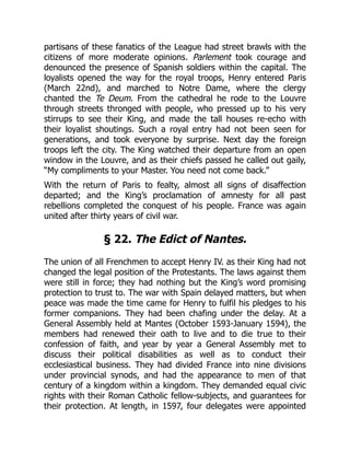 partisans of these fanatics of the League had street brawls with the
citizens of more moderate opinions. Parlement took courage and
denounced the presence of Spanish soldiers within the capital. The
loyalists opened the way for the royal troops, Henry entered Paris
(March 22nd), and marched to Notre Dame, where the clergy
chanted the Te Deum. From the cathedral he rode to the Louvre
through streets thronged with people, who pressed up to his very
stirrups to see their King, and made the tall houses re-echo with
their loyalist shoutings. Such a royal entry had not been seen for
generations, and took everyone by surprise. Next day the foreign
troops left the city. The King watched their departure from an open
window in the Louvre, and as their chiefs passed he called out gaily,
“My compliments to your Master. You need not come back.”
With the return of Paris to fealty, almost all signs of disaffection
departed; and the King’s proclamation of amnesty for all past
rebellions completed the conquest of his people. France was again
united after thirty years of civil war.
§ 22. The Edict of Nantes.
The union of all Frenchmen to accept Henry IV. as their King had not
changed the legal position of the Protestants. The laws against them
were still in force; they had nothing but the King’s word promising
protection to trust to. The war with Spain delayed matters, but when
peace was made the time came for Henry to fulfil his pledges to his
former companions. They had been chafing under the delay. At a
General Assembly held at Mantes (October 1593-January 1594), the
members had renewed their oath to live and to die true to their
confession of faith, and year by year a General Assembly met to
discuss their political disabilities as well as to conduct their
ecclesiastical business. They had divided France into nine divisions
under provincial synods, and had the appearance to men of that
century of a kingdom within a kingdom. They demanded equal civic
rights with their Roman Catholic fellow-subjects, and guarantees for
their protection. At length, in 1597, four delegates were appointed
 