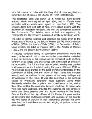 with full powers to confer with the King. Out of these negotiations
came the Edict of Nantes, the Charter of French Protestantism.
This celebrated edict was drawn up in ninety-five more general
articles, which were signed on April 13th, and in fifty-six more
particular articles which were signed on May 2nd (1598). Two
Brevets, dated 13th and 30th of April, were added, dealing with the
treatment of Protestant ministers, and with the strongholds given to
the Protestants. The Articles were verified and registered by
Parlements; the Brevets were guaranteed simply by the King’s word.
The Edict of Nantes codified and enlarged the rights given to the
Protestants of France by the Edict of Poitiers (1577), the Convention
of Nérac (1578), the treaty of Fleix (1580), the Declaration of Saint-
Cloud (1589), the Edict of Mantes (1591), the Articles of Mantes
(1593), and the Edict of Saint-Germain (1594).
It secured complete liberty of conscience everywhere within the
realm, to the extent that no one was to be persecuted or molested
in any way because of his religion, nor be compelled to do anything
contrary to its tenets; and this carried with it the right of private or
secret worship. The full and free right of public worship was granted
in all places in which it existed during the years 1596 and 1597, or
where it had been granted by the Edict of Poitiers interpreted by the
Convention of Nérac and the treaty of Fleix (some two hundred
towns); and, in addition, in two places within every bailliage and
sénéchaussée in the realm. It was also permitted in the principal
castles of Protestant seigneurs hauts justiciers (some three
thousand), whether the proprietor was in residence or not, and in
their other castles, the proprietor being in residence; to nobles who
were not hauts justiciers, provided the audience did not consist of
more than thirty persons over and above relations of the family.
Even at the Court the high officers of the Crown, the great nobles,
all governors and lieutenants-general, and captains of the guards,
had the liberty of worship in their apartments provided the doors
were kept shut and there was no loud singing of psalms, noise, or
open scandal.
 