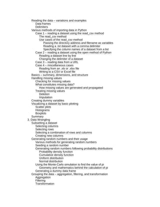 Reading the data – variations and examples
Data frames
Delimiters
Various methods of importing data in Python
Case 1 – reading a dataset using the read_csv method
The read_csv method
Use cases of the read_csv method
Passing the directory address and filename as variables
Reading a .txt dataset with a comma delimiter
Specifying the column names of a dataset from a list
Case 2 – reading a dataset using the open method of Python
Reading a dataset line by line
Changing the delimiter of a dataset
Case 3 – reading data from a URL
Case 4 – miscellaneous cases
Reading from an .xls or .xlsx file
Writing to a CSV or Excel file
Basics – summary, dimensions, and structure
Handling missing values
Checking for missing values
What constitutes missing data?
How missing values are generated and propagated
Treating missing values
Deletion
Imputation
Creating dummy variables
Visualizing a dataset by basic plotting
Scatter plots
Histograms
Boxplots
Summary
3. Data Wrangling
Subsetting a dataset
Selecting columns
Selecting rows
Selecting a combination of rows and columns
Creating new columns
Generating random numbers and their usage
Various methods for generating random numbers
Seeding a random number
Generating random numbers following probability distributions
Probability density function
Cumulative density function
Uniform distribution
Normal distribution
Using the Monte-Carlo simulation to find the value of pi
Geometry and mathematics behind the calculation of pi
Generating a dummy data frame
Grouping the data – aggregation, filtering, and transformation
Aggregation
Filtering
Transformation
 