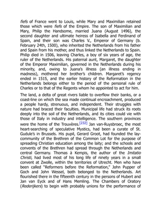 fiefs of France went to Louis, while Mary and Maximilian retained
those which were fiefs of the Empire. The son of Maximilian and
Mary, Philip the Handsome, married Juana (August 1496), the
second daughter and ultimate heiress of Isabella and Ferdinand of
Spain, and their son was Charles V., Emperor of Germany (b.
February 24th, 1500), who inherited the Netherlands from his father
and Spain from his mother, and thus linked the Netherlands to Spain.
Philip died in 1506, leaving Charles, a boy of six years of age, the
ruler of the Netherlands. His paternal aunt, Margaret, the daughter
of the Emperor Maximilian, governed in the Netherlands during his
minority, and, owing to Juana’s illness (an illness ending in
madness), mothered her brother’s children. Margaret’s regency
ended in 1515, and the earlier history of the Reformation in the
Netherlands belongs either to the period of the personal rule of
Charles or to that of the Regents whom he appointed to act for him.
The land, a delta of great rivers liable to overflow their banks, or a
coast-line on which the sea made continual encroachment, produced
a people hardy, strenuous, and independent. Their struggles with
nature had braced their faculties. Municipal life had struck its roots
deeply into the soil of the Netherlands, and its cities could vie with
those of Italy in industry and intelligence. The southern provinces
were the home of the Trouvères.[232] Jan van-Ruysbroec, the most
heart-searching of speculative Mystics, had been a curate of St.
Gudule’s in Brussels. His pupil, Gerard Groot, had founded the lay-
community of the Brethren of the Common Lot for the purpose of
spreading Christian education among the laity; and the schools and
convents of the Brethren had spread through the Netherlands and
central Germany. Thomas à Kempis, the author of the Imitatio
Christi, had lived most of his long life of ninety years in a small
convent at Zwolle, within the territories of Utrecht. Men who have
been called “Reformers before the Reformation,” John Pupper of
Goch and John Wessel, both belonged to the Netherlands. Art
flourished there in the fifteenth century in the persons of Hubert and
Jan van Eyck and of Hans Memling. The Chambers of Oratory
(Rederijkers) to begin with probably unions for the performance of
 
