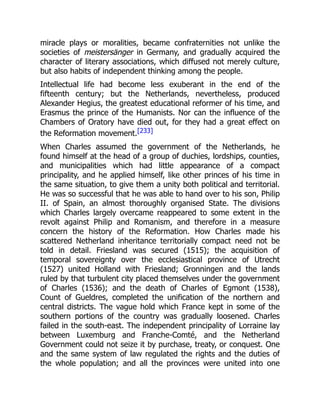 miracle plays or moralities, became confraternities not unlike the
societies of meistersänger in Germany, and gradually acquired the
character of literary associations, which diffused not merely culture,
but also habits of independent thinking among the people.
Intellectual life had become less exuberant in the end of the
fifteenth century; but the Netherlands, nevertheless, produced
Alexander Hegius, the greatest educational reformer of his time, and
Erasmus the prince of the Humanists. Nor can the influence of the
Chambers of Oratory have died out, for they had a great effect on
the Reformation movement.[233]
When Charles assumed the government of the Netherlands, he
found himself at the head of a group of duchies, lordships, counties,
and municipalities which had little appearance of a compact
principality, and he applied himself, like other princes of his time in
the same situation, to give them a unity both political and territorial.
He was so successful that he was able to hand over to his son, Philip
II. of Spain, an almost thoroughly organised State. The divisions
which Charles largely overcame reappeared to some extent in the
revolt against Philip and Romanism, and therefore in a measure
concern the history of the Reformation. How Charles made his
scattered Netherland inheritance territorially compact need not be
told in detail. Friesland was secured (1515); the acquisition of
temporal sovereignty over the ecclesiastical province of Utrecht
(1527) united Holland with Friesland; Gronningen and the lands
ruled by that turbulent city placed themselves under the government
of Charles (1536); and the death of Charles of Egmont (1538),
Count of Gueldres, completed the unification of the northern and
central districts. The vague hold which France kept in some of the
southern portions of the country was gradually loosened. Charles
failed in the south-east. The independent principality of Lorraine lay
between Luxemburg and Franche-Comté, and the Netherland
Government could not seize it by purchase, treaty, or conquest. One
and the same system of law regulated the rights and the duties of
the whole population; and all the provinces were united into one
 