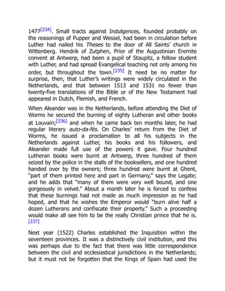 1477[234]. Small tracts against Indulgences, founded probably on
the reasonings of Pupper and Wessel, had been in circulation before
Luther had nailed his Theses to the door of All Saints’ church in
Wittenberg. Hendrik of Zutphen, Prior of the Augustinian Eremite
convent at Antwerp, had been a pupil of Staupitz, a fellow student
with Luther, and had spread Evangelical teaching not only among his
order, but throughout the town.[235] It need be no matter for
surprise, then, that Luther’s writings were widely circulated in the
Netherlands, and that between 1513 and 1531 no fewer than
twenty-five translations of the Bible or of the New Testament had
appeared in Dutch, Flemish, and French.
When Aleander was in the Netherlands, before attending the Diet of
Worms he secured the burning of eighty Lutheran and other books
at Louvain;[236] and when he came back ten months later, he had
regular literary auto-da-fés. On Charles’ return from the Diet of
Worms, he issued a proclamation to all his subjects in the
Netherlands against Luther, his books and his followers, and
Aleander made full use of the powers it gave. Four hundred
Lutheran books were burnt at Antwerp, three hundred of them
seized by the police in the stalls of the booksellers, and one hundred
handed over by the owners; three hundred were burnt at Ghent,
“part of them printed here and part in Germany,” says the Legate;
and he adds that “many of them were very well bound, and one
gorgeously in velvet.” About a month later he is forced to confess
that these burnings had not made as much impression as he had
hoped, and that he wishes the Emperor would “burn alive half a
dozen Lutherans and confiscate their property.” Such a proceeding
would make all see him to be the really Christian prince that he is.
[237]
Next year (1522) Charles established the Inquisition within the
seventeen provinces. It was a distinctively civil institution, and this
was perhaps due to the fact that there was little correspondence
between the civil and ecclesiastical jurisdictions in the Netherlands;
but it must not be forgotten that the Kings of Spain had used the
 