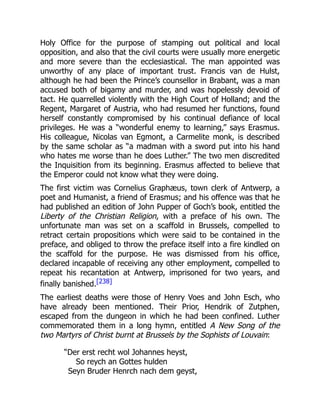 Holy Office for the purpose of stamping out political and local
opposition, and also that the civil courts were usually more energetic
and more severe than the ecclesiastical. The man appointed was
unworthy of any place of important trust. Francis van de Hulst,
although he had been the Prince’s counsellor in Brabant, was a man
accused both of bigamy and murder, and was hopelessly devoid of
tact. He quarrelled violently with the High Court of Holland; and the
Regent, Margaret of Austria, who had resumed her functions, found
herself constantly compromised by his continual defiance of local
privileges. He was a “wonderful enemy to learning,” says Erasmus.
His colleague, Nicolas van Egmont, a Carmelite monk, is described
by the same scholar as “a madman with a sword put into his hand
who hates me worse than he does Luther.” The two men discredited
the Inquisition from its beginning. Erasmus affected to believe that
the Emperor could not know what they were doing.
The first victim was Cornelius Graphæus, town clerk of Antwerp, a
poet and Humanist, a friend of Erasmus; and his offence was that he
had published an edition of John Pupper of Goch’s book, entitled the
Liberty of the Christian Religion, with a preface of his own. The
unfortunate man was set on a scaffold in Brussels, compelled to
retract certain propositions which were said to be contained in the
preface, and obliged to throw the preface itself into a fire kindled on
the scaffold for the purpose. He was dismissed from his office,
declared incapable of receiving any other employment, compelled to
repeat his recantation at Antwerp, imprisoned for two years, and
finally banished.[238]
The earliest deaths were those of Henry Voes and John Esch, who
have already been mentioned. Their Prior, Hendrik of Zutphen,
escaped from the dungeon in which he had been confined. Luther
commemorated them in a long hymn, entitled A New Song of the
two Martyrs of Christ burnt at Brussels by the Sophists of Louvain:
“Der erst recht wol Johannes heyst,
So reych an Gottes hulden
Seyn Bruder Henrch nach dem geyst,
 