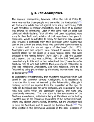 § 3. The Anabaptists.
The severest persecutions, however, before the rule of Philip II.,
were reserved for those people who are called the Anabaptists.[241]
We find several edicts directed against them solely. In February 1532
it was forbidden to harbour Anabaptists, and a price of 12 guilders
was offered to informants. Later in the same year an edict was
published which declared “that all who had been rebaptized, were
sorry for their fault, and, in token of their repentance, had gone to
confession, would be admitted to mercy for that time only, provided
they brought a certificate from their confessor within twenty-four
days of the date of the edict; those who continued obdurate were to
be treated with the utmost rigour of the laws” (Feb. 1533).
Anabaptists who had abjured were ordered to remain near their
dwelling-places for the space of a year, “unless those who were
engaged in the herring fishery” (June 1534). In 1535 the severest
edict against the sect was published. All who had “seduced or
perverted any to this sect, or had rebaptized them,” were to suffer
death by fire; all who had suffered themselves to be rebaptized, or
who had harboured Anabaptists, and who recanted, were to be
favoured by being put to death by the sword; women were “only to
be buried alive.”[242]
To understand sympathetically that multiform movement which was
called in the sixteenth century Anabaptism, it is necessary to
remember that it was not created by the Reformation, although it
certainly received an impetus from the inspiration of the age. Its
roots can be traced back for some centuries, and its pedigree has at
least two stems which are essentially distinct, and were only
occasionally combined. The one stem is the successions of the
Brethren, a mediæval, anti-clerical body of Christians whose history
is written only in the records of Inquisitors of the mediæval Church,
where they appear under a variety of names, but are universally said
to prize the Scriptures and to accept the Apostles’ Creed.[243] The
other existed in the continuous uprisings of the poor—peasants in
 