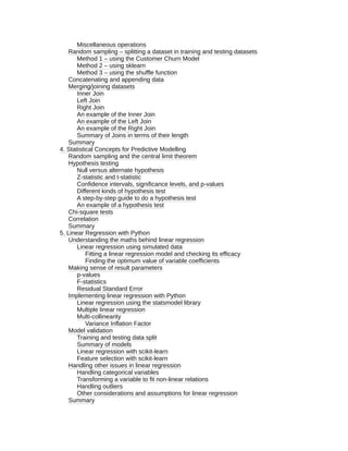 Miscellaneous operations
Random sampling – splitting a dataset in training and testing datasets
Method 1 – using the Customer Churn Model
Method 2 – using sklearn
Method 3 – using the shuffle function
Concatenating and appending data
Merging/joining datasets
Inner Join
Left Join
Right Join
An example of the Inner Join
An example of the Left Join
An example of the Right Join
Summary of Joins in terms of their length
Summary
4. Statistical Concepts for Predictive Modelling
Random sampling and the central limit theorem
Hypothesis testing
Null versus alternate hypothesis
Z-statistic and t-statistic
Confidence intervals, significance levels, and p-values
Different kinds of hypothesis test
A step-by-step guide to do a hypothesis test
An example of a hypothesis test
Chi-square tests
Correlation
Summary
5. Linear Regression with Python
Understanding the maths behind linear regression
Linear regression using simulated data
Fitting a linear regression model and checking its efficacy
Finding the optimum value of variable coefficients
Making sense of result parameters
p-values
F-statistics
Residual Standard Error
Implementing linear regression with Python
Linear regression using the statsmodel library
Multiple linear regression
Multi-collinearity
Variance Inflation Factor
Model validation
Training and testing data split
Summary of models
Linear regression with scikit-learn
Feature selection with scikit-learn
Handling other issues in linear regression
Handling categorical variables
Transforming a variable to fit non-linear relations
Handling outliers
Other considerations and assumptions for linear regression
Summary
 
