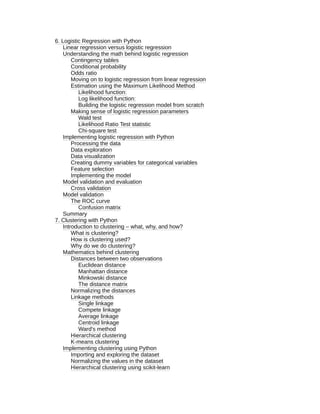 6. Logistic Regression with Python
Linear regression versus logistic regression
Understanding the math behind logistic regression
Contingency tables
Conditional probability
Odds ratio
Moving on to logistic regression from linear regression
Estimation using the Maximum Likelihood Method
Likelihood function:
Log likelihood function:
Building the logistic regression model from scratch
Making sense of logistic regression parameters
Wald test
Likelihood Ratio Test statistic
Chi-square test
Implementing logistic regression with Python
Processing the data
Data exploration
Data visualization
Creating dummy variables for categorical variables
Feature selection
Implementing the model
Model validation and evaluation
Cross validation
Model validation
The ROC curve
Confusion matrix
Summary
7. Clustering with Python
Introduction to clustering – what, why, and how?
What is clustering?
How is clustering used?
Why do we do clustering?
Mathematics behind clustering
Distances between two observations
Euclidean distance
Manhattan distance
Minkowski distance
The distance matrix
Normalizing the distances
Linkage methods
Single linkage
Compete linkage
Average linkage
Centroid linkage
Ward's method
Hierarchical clustering
K-means clustering
Implementing clustering using Python
Importing and exploring the dataset
Normalizing the values in the dataset
Hierarchical clustering using scikit-learn
 