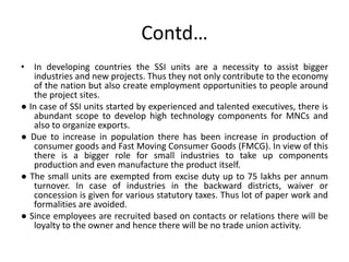 Contd…
• In developing countries the SSI units are a necessity to assist bigger
industries and new projects. Thus they not only contribute to the economy
of the nation but also create employment opportunities to people around
the project sites.
● In case of SSI units started by experienced and talented executives, there is
abundant scope to develop high technology components for MNCs and
also to organize exports.
● Due to increase in population there has been increase in production of
consumer goods and Fast Moving Consumer Goods (FMCG). In view of this
there is a bigger role for small industries to take up components
production and even manufacture the product itself.
● The small units are exempted from excise duty up to 75 lakhs per annum
turnover. In case of industries in the backward districts, waiver or
concession is given for various statutory taxes. Thus lot of paper work and
formalities are avoided.
● Since employees are recruited based on contacts or relations there will be
loyalty to the owner and hence there will be no trade union activity.
 