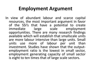 Employment Argument
In view of abundant labour and scarce capital
resources, the most important argument in favor
of the SSI’s that have a potential to create
immediate large scale employment
opportunities. There are many research findings
available which will establish that smallscale units
are more labour intensive than large units. Small
units use more of labour per unit than
investment. Studies have shown that the output-
employment ratio is the lowest in small sector,
employment generating capacity of small sector
is eight to ten times that of large scale sectors.
 