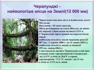 Черапунджі -
найвологіше місце на Землі(12 000 мм)
Черапунджі невелике місто в індійському штаті
Мегхалая.
Населення - 10 тисяч жителів.
Місто розташоване на плато Шиллог, на північ
від кордону з Бангладеш на висоті 1313 м.
У Черапунджі зареєстровані метеорологічні ре
корди:
найбільша кількість опадів впродовж року(22
987 мм, з 1 серпня 1860 г.- по 31 липня 1861г.);
найбільша кількість опадів за місяць(9
299 мм, липень1861г.).
З листопада по лютий в Черапунджі сухий прох
олодний сезон: середньомісячні температури -
від 11,5°С в січні до 20,6°C в серпні,
середньорічна - 17,3 °C, опадів - від 11 мм
в січні до 3 272 мм в липні.
 