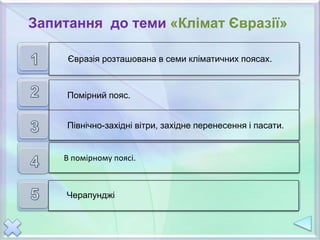В скількох кліматичних поясах розташована
Євразія?
Який кліматичний пояс займає найбільшу частину
материка?
Назвіть постійні вітри Євразії.
У якому кліматичному поясі виділяється чотири тип
иклімату?
Де знаходиться найвологіша територія Євразії?
Євразія розташована в семи кліматичних поясах.
Помірний пояс.
Північно-західні вітри, західне перенесення і пасати.
В помірному поясі.
Черапунджі
Запитання до теми «Клімат Євразії»
 