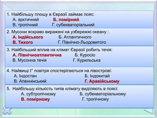 1. Найбільшу площу в Євразії займає пояс:
А. арктичний Б. помірний
В. тропічний Г. субекваторіальний
2. Мусони яскраво виражені на узбережжі океану :
А. Індійського Б. Атлантичного
В. Тихого Г. Північно-Льодовитого
3. Найбільший вплив на клімат Євразії робить течія:
А. Північноатлантична Б. Куросіо
В. Мусонна течія Г. Курильська
4. Найвищі t° повітря спостерігаються на півострові:
А. Індостан Б. Індокитай
В. Апеннінський Г. Аравійському
5. Найбільшу кількість типів клімату виділяють в поясі:
А. субтропічному Б. субекваторіальному
В. помірному Г. тропічному
 