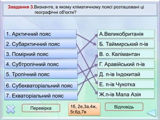 7. Екваторіальний пояс
3. Помірний пояс
5. Тропічний пояс
2. Субарктичний пояс
6. Субекваторіальний пояс
1. Арктичний пояс
4. Субтропічний пояс
Завдання 3.Визначте, в якому кліматичному поясі розташовані ці
географічні об'єкти?
В. о. Калімантан
Г. Аравійський п-ів
Д. п-ів Індокитай
Е. п-ів Чукотка
Ж.п-ів Мала Азія
Б. Таймирський п-ів
А.Великобританія
Перевірка Відповідь1б, 2е,3а,4ж,
5г,6д,7в
 