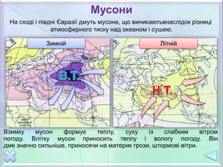 Мусони
Зимній Літній
Взимку мусон формує теплу, суху із слабким вітром
погоду. Влітку мусон приносить теплу і вологу погоду. Він
дме значно сильніше, приносячи на материк грози, штормові вітри.
На сході і півдні Євразії дмуть мусони, що виникаютьвнаслідок різниці
атмосферного тиску над океаном і сушею.
 
