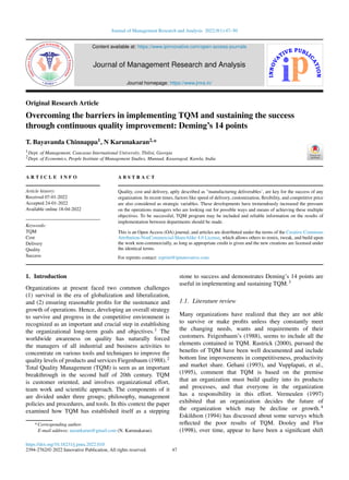 Journal of Management Research and Analysis 2022;9(1):47–50
Content available at: https://www.ipinnovative.com/open-access-journals
Journal of Management Research and Analysis
Journal homepage: https://www.jmra.in/
Original Research Article
Overcoming the barriers in implementing TQM and sustaining the success
through continuous quality improvement: Deming’s 14 points
T. Bayavanda Chinnappa1, N Karunakaran2,*
1Dept. of Management, Caucasus International University, Tbilisi, Georgia
2Dept. of Economics, People Institute of Management Studies, Munnad, Kasaragod, Karela, India
A R T I C L E I N F O
Article history:
Received 07-01-2022
Accepted 24-01-2022
Available online 18-04-2022
Keywords:
TQM
Cost
Delivery
Quality
Success
A B S T R A C T
Quality, cost and delivery, aptly described as "manufacturing deliverables’, are key for the success of any
organization. In recent times, factors like speed of delivery, customization, flexibility, and competitive price
are also considered as strategic variables. These developments have tremendously increased the pressure
on the operations managers who are looking out for possible ways and means of achieving these multiple
objectives. To be successful, TQM program may be included and reliable information on the results of
implementation between departments should be made.
This is an Open Access (OA) journal, and articles are distributed under the terms of the Creative Commons
Attribution-NonCommercial-ShareAlike 4.0 License, which allows others to remix, tweak, and build upon
the work non-commercially, as long as appropriate credit is given and the new creations are licensed under
the identical terms.
For reprints contact: reprint@ipinnovative.com
1. Introduction
Organizations at present faced two common challenges
(1) survival in the era of globalization and liberalization,
and (2) ensuring reasonable profits for the sustenance and
growth of operations. Hence, developing an overall strategy
to survive and progress in the competitive environment is
recognized as an important and crucial step in establishing
the organizational long-term goals and objectives.1 The
worldwide awareness on quality has naturally forced
the managers of all industrial and business activities to
concentrate on various tools and techniques to improve the
quality levels of products and services Fiegenbaum (1988).2
Total Quality Management (TQM) is seen as an important
breakthrough in the second half of 20th century. TQM
is customer oriented, and involves organizational effort,
team work and scientific approach. The components of it
are divided under three groups; philosophy, management
policies and procedures, and tools. In this context the paper
examined how TQM has established itself as a stepping
* Corresponding author.
E-mail address: narankarun@gmail.com (N. Karunakaran).
stone to success and demonstrates Deming’s 14 points are
useful in implementing and sustaining TQM.3
1.1. Literature review
Many organizations have realized that they are not able
to survive or make profits unless they constantly meet
the changing needs, wants and requirements of their
customers. Feigenbaum’s (1988), seems to include all the
elements contained in TQM. Rastrick (2000), pursued the
benefits of TQM have been well documented and include
bottom line improvements in competitiveness, productivity
and market share. Gehani (1993), and Vupplapati, et al.,
(1995), comment that TQM is based on the premise
that an organization must build quality into its products
and processes, and that everyone in the organization
has a responsibility in this effort. Vermeulen (1997)
exhibited that an organization decides the future of
the organization which may be decline or growth.4
Eskildson (1994) has discussed about some surveys which
reflected the poor results of TQM. Dooley and Flor
(1998), over time, appear to have been a significant shift
https://doi.org/10.18231/j.jmra.2022.010
2394-2762/© 2022 Innovative Publication, All rights reserved. 47
 