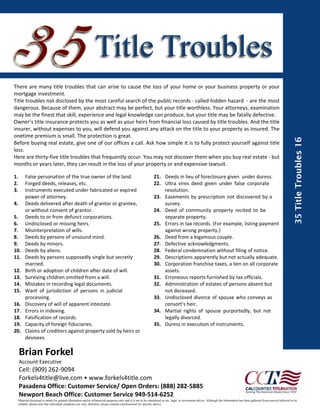 Title Troubles
There  are  many  title  troubles  that  can  arise  to  cause  the  loss  of  your  home  or  your  business  property  or  your 
mortgage investment. 
Title troubles not disclosed by the most careful search of the public records ‐ called hidden hazard  ‐ are the most 
dangerous. Because of them, your abstract may be perfect, but your title worthless. Your attorneys, examination 
may be the finest that skill, experience and legal knowledge can produce, but your title may be fatally defective.
Owner’s title insurance protects you as well as your heirs from financial loss caused by title troubles. And the title 
insurer, without expenses to you, will defend you against any attack on the title to your property as insured. The 
onetime premium is small. The protection is great.




                                                                                                                                                                                                                              35 Title Troubles 16
Before buying real estate, give one of our offices a call. Ask how simple it is to fully protect yourself against title 
loss.
Here are thirty‐five title troubles that frequently occur. You may not discover them when you buy real estate ‐ but 
months or years later, they can result in the loss of your property or and expensive lawsuit.

1.     False personation of the true owner of the land.                                                       21.  Deeds in lieu of foreclosure given  under duress.
2.     Forged deeds, releases, etc.                                                                           22.  Ultra  vires  deed  given  under  false  corporate      
3.     Instruments executed under fabricated or expired                                                            resolution.
       power of attorney.                                                                                     23.  Easements by prescription not discovered by a   
4.     Deeds delivered after death of grantor or grantee,                                                          survey.
       or without consent of grantor.                                                                         24.  Deed  of  community  property  recited  to  be       
5.     Deeds to or from defunct corporations.                                                                      separate property.
6.     Undisclosed or missing heirs.                                                                          25.  Errors in tax records. (For example, listing payment 
7.     Misinterpretation of wills.                                                                                 against wrong property.)
8.     Deeds by persons of unsound mind.                                                                      26.  Deed from a bigamous couple.
9.     Deeds by minors.                                                                                       27.  Defective acknowledgments.
10.    Deeds by aliens.                                                                                       28.  Federal condemnation without filing of notice.
11.    Deeds by persons supposedly single but secretly                                                        29.  Descriptions apparently but not actually adequate.
       married.                                                                                               30.  Corporation franchise taxes, a lien on all corporate 
12.    Birth or adoption of children after date of will.                                                           assets.
13.    Surviving children omitted from a will.                                                                31.  Erroneous reports furnished by tax officials.
14.    Mistakes in recording legal documents.                                                                 32.  Administration of estates of persons absent but 
15.    Want  of  jurisdiction  of  persons  in  judicial                                                           not deceased.
       processing.                                                                                            33.  Undisclosed divorce  of  spouse  who  conveys  as 
16.    Discovery of will of apparent intestate.                                                                    consort’s heir.
17.    Errors in indexing.                                                                                    34.  Martial  rights  of  spouse  purportedly,  but  not 
18.    Falsification of records.                                                                                   legally divorced.
19.    Capacity of foreign fiduciaries.                                                                       35.  Duress in execution of instruments.
20.    Claims of creditors against property sold by heirs or 
       devisees.

  Brian Forkel
  Account Executive 
  Cell: (909) 262‐9094 
  Forkels4title@live.com • www.forkels4title.com
  Pasadena Office: Customer Service/ Open Orders: (888) 282‐5885 
  Newport Beach Office: Customer Service 949‐514‐6252
  Material discussed is meant for general illustration and/or infomercial purposes only and it is not to be considered as tax, legal, or investment advice. Although the information has been gathered from sources believed to be
  reliable, please note that individual situations can vary, therefore, please consult a professional for specific advice.
 