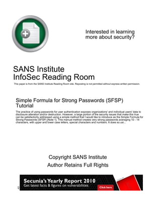 Interested in learning 
more about security? 
SANS Institute 
InfoSec Reading Room 
This paper is from the SANS Institute Reading Room site. Reposting is not permitted without express written permission. 
Simple Formula for Strong Passwords (SFSP) 
Tutorial 
The practice of using passwords for user authentication exposes organizations' and individual users' data to 
disclosure alteration and/or destruction. However, a large portion of the security issues that make this true 
can be satisfactorily addressed using a simple method that I would like to introduce as the Simple Formula for 
Strong Passwords (SFSP) [Note 1]. This manual method creates very strong passwords averaging 10 - 14 
characters, with upper and lower case letters, special characters and numbers. It does so usi... 
Copyright SANS Institute 
Author Retains Full Rights 
AD 
 