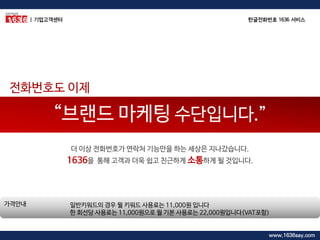 일반키워드의 경우 월 키워드 사용료는 11,000원 입니다 한 회선당 사용료는 11,000원으로 월 기본 사용료는 22,000원입니다(VAT포함) 
가격안내 
“브랜드 마케팅 수단입니다.” 
더 이상 전화번호가 연락처 기능만을 하는 세상은 지나갔습니다. 1636을 통해 고객과 더욱 쉽고 친근하게 소통하게 될 것입니다. 
전화번호도 이제 
| 기업고객센터 
한글전화번호 1636 서비스 
www.1636say.com  
