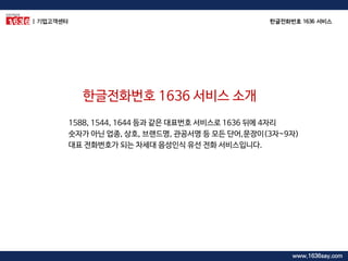 1588, 1544, 1644 등과 같은 대표번호 서비스로 1636 뒤에 4자리 숫자가 아닌 업종, 상호, 브랜드명, 관공서명 등 모든 단어,문장이(3자~9자) 대표 전화번호가 되는 차세대 음성인식 유선 전화 서비스입니다. 
한글전화번호 1636 서비스 소개 
| 기업고객센터 
한글전화번호 1636 서비스 
www.1636say.com  