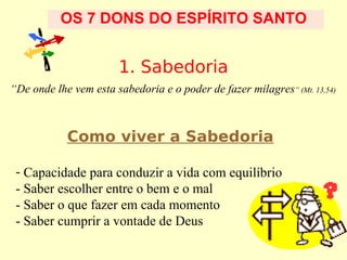 OS 7 DONS DO ESPÍRITO SANTO

1. Sabedoria
“De onde lhe vem esta sabedoria e o poder de fazer milagres” (Mt. 13,54)

Como viver a Sabedoria
- Capacidade para conduzir a vida com equilíbrio
- Saber escolher entre o bem e o mal
- Saber o que fazer em cada momento
- Saber cumprir a vontade de Deus

 