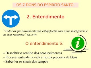 OS 7 DONS DO ESPÍRITO SANTO

2. Entendimento
“Todos os que ouviam estavam estupefactos com a sua inteligência e
as suas respostas” (Lc. 2,47)

O entendimento é:
- Descobrir o sentido dos acontecimentos
- Procurar entender a vida à luz da proposta de Deus
- Saber ler os sinais dos tempos

 
