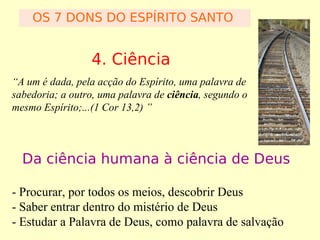 OS 7 DONS DO ESPÍRITO SANTO

4. Ciência
“A um é dada, pela acção do Espírito, uma palavra de
sabedoria; a outro, uma palavra de ciência, segundo o
mesmo Espírito;...(1 Cor 13,2) ”

Da ciência humana à ciência de Deus
- Procurar, por todos os meios, descobrir Deus
- Saber entrar dentro do mistério de Deus
- Estudar a Palavra de Deus, como palavra de salvação

 