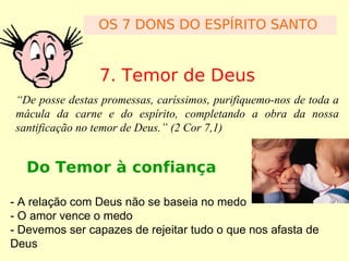OS 7 DONS DO ESPÍRITO SANTO

7. Temor de Deus
“De posse destas promessas, caríssimos, purifiquemo-nos de toda a
mácula da carne e do espírito, completando a obra da nossa
santificação no temor de Deus.” (2 Cor 7,1)

Do Temor à confiança
- A relação com Deus não se baseia no medo
- O amor vence o medo
- Devemos ser capazes de rejeitar tudo o que nos afasta de
Deus

 