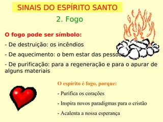 SINAIS DO ESPÍRITO SANTO
2. Fogo
O fogo pode ser símbolo:
- De destruição: os incêndios
- De aquecimento: o bem estar das pessoas
- De purificação: para a regeneração e para o apurar de
alguns materiais
O espírito é fogo, porque:
- Purifica os corações
- Inspira novos paradigmas para o cristão
- Acalenta a nossa esperança

 