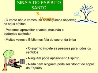 SINAIS DO ESPÍRITO
SANTO
3.
Vento
- O vento não o vemos, só conseguimos observar
os seus efeitos
- Podemos aproveitar o vento, mas não o
podemos controlar
- Muitas vezes a Bíblia nos fala do sopro, da brisa
- O espírito impele as pessoas para todos os
sentidos
- Ninguém pode aprisionar o Espírito
- Nada nem ninguém pode ser “dono” do sopro
do Espírito

 