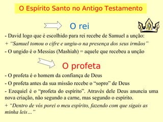 O Espírito Santo no Antigo Testamento

O rei
- David logo que é escolhido para rei recebe de Samuel a unção:
+ “Samuel tomou o cifre e ungiu-o na presença dos seus irmãos”
- O ungido é o Messias (Mashiah) = aquele que recebeu a unção

O profeta
- O profeta é o homem da confiança de Deus
- O profeta antes da sua missão recebe o “sopro” de Deus
- Ezequiel é o “profeta do espírito”. Através dele Deus anuncia uma
nova criação, não segundo a carne, mas segundo o espírito.
+ “Dentro de vós porei o meu espírito, fazendo com que sigais as
minha leis…”

 