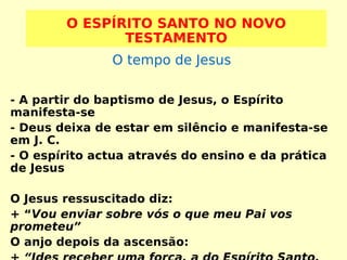O ESPÍRITO SANTO NO NOVO
TESTAMENTO
O tempo de Jesus
- A partir do baptismo de Jesus, o Espírito
manifesta-se
- Deus deixa de estar em silêncio e manifesta-se
em J. C.
- O espírito actua através do ensino e da prática
de Jesus
O Jesus ressuscitado diz:
+ “Vou enviar sobre vós o que meu Pai vos
prometeu”
O anjo depois da ascensão:

 