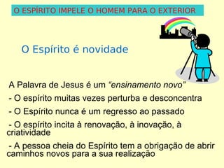 O ESPÍRITO IMPELE O HOMEM PARA O EXTERIOR

O Espírito é novidade
A Palavra de Jesus é um “ensinamento novo”
- O espírito muitas vezes perturba e desconcentra
- O Espírito nunca é um regresso ao passado
- O espírito incita à renovação, à inovação, à
criatividade
- A pessoa cheia do Espírito tem a obrigação de abrir
caminhos novos para a sua realização

 