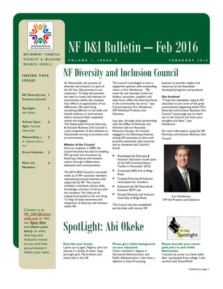 business to provide insights and
resources as the businesses
developed programs and products.
Get Involved
“I hope this newsletter inspires NF
associates to join some of the great
conversations happening within NF’s
Diversity and Inclusion Business Unit
Council. I encourage you to reach
out to the Council and share your
thoughts and ideas,” says
Henderson.
For more information, email the NF
Diversity and Inclusion Business Unit
Council.
At Nationwide, the practice of
diversity and inclusion is a part of
the On Your Side promise to our
customers. To keep this promise,
we need to create and maintain an
environment within the company
that reflects an appreciation of our
differences. We each bring
something different to the table and
should embrace an environment
where everyone feels respected,
valued and engaged.
The Nationwide Financial Diversity
& Inclusion Business Unit Council is
a key component of the initiatives at
Nationwide striving to promote such
an environment.
Mission of the Council
Since its inception in 2009, the
council has been focused on enabling
NF’s growth and innovation by
fostering a diverse and inclusive
culture through collaboration,
education and communication.
The 2015-2016 Council is currently
made up of 30+ associate members
representing various business units
supported by NF. The council
members contribute various skills,
knowledge, and years of tenure with
the company. Yet, they are all
singularly purposed to do one thing:
To help increase awareness and
integration of diversity and inclusion
within NF.
The council is privileged to have a
supportive sponsor with outstanding
vision, in Eric Henderson. “My
vision for our business is that our
leaders, associates, suppliers and
sales force reflect the diversity found
in the communities we serve,” says
Council sponsor Eric Henderson,
SVP Individual Products and
Solutions.
Last year, through close partnerships
with the Office of Diversity and
Inclusion and our Associate
Resource Groups, the Council
engaged in the following initiatives
among NF associates to share and
promote awareness, best practices
and to showcase the Council’s
brand:
• Developed the Diversity &
Inclusion Discussion Guide (part
of the NA Communications
Toolkit in November 2015)
• Co-hosted ARG Fair at Rings
Road
• Created Diversity & Inclusion
name plates for members
• Enhanced the NF Diversity &
Inclusion SPOT site
• Hosted Diversity and Inclusion
Food Day at Rings Road
The Council has also established
partnerships with various NF
Describe your family.
I grew up in Lagos, Nigeria, and I am
second in a family of seven boys
and eight girls. My brothers and
sisters live in the UK.
Please give a little background
on your education.
I have a bachelor’s degree in
Secretarial Administration and
Public Administration. I also have a
diploma in Data Processing.
Please describe your career
path prior to and within
Nationwide.
I started my career as a bank teller
after I graduated from college. I also
worked with ExxonMobil
NF Diversity and Inclusion CouncilI N S I D E T H I S
I S S U E :
NF Diversity and
Inclusion Council
1
Spotlight:
Abi Okeke
1
Advisor Spot-
light: Yetunde
Okorende
2
Networking —
A Science and an
Art
3
Event Calendar 3
Meet our
Members
4
SpotLight: Abi Okeke
N A T I O N W I D E F I N A N C I A LN A T I O N W I D E F I N A N C I A LN A T I O N W I D E F I N A N C I A LN A T I O N W I D E F I N A N C I A L
D I V E R S I T Y & I N C L U S I OD I V E R S I T Y & I N C L U S I OD I V E R S I T Y & I N C L U S I OD I V E R S I T Y & I N C L U S I O NNNN
B U S I N E S S C O U N C I LB U S I N E S S C O U N C I LB U S I N E S S C O U N C I LB U S I N E S S C O U N C I L
NF D&I Bulletin – Feb 2016
F E B R U A R Y 2 0 1 6V O L U M E 1 , I S S U E 3
Continued on page 2
Contact us at
NF_DBC@nation
wide.com or visit
our Spot Site
and share your
story on what
diversity and
inclusion means
to you and how
you promote it
within your team.
Eric Henderson
SVP Ind Products and Solutions
 