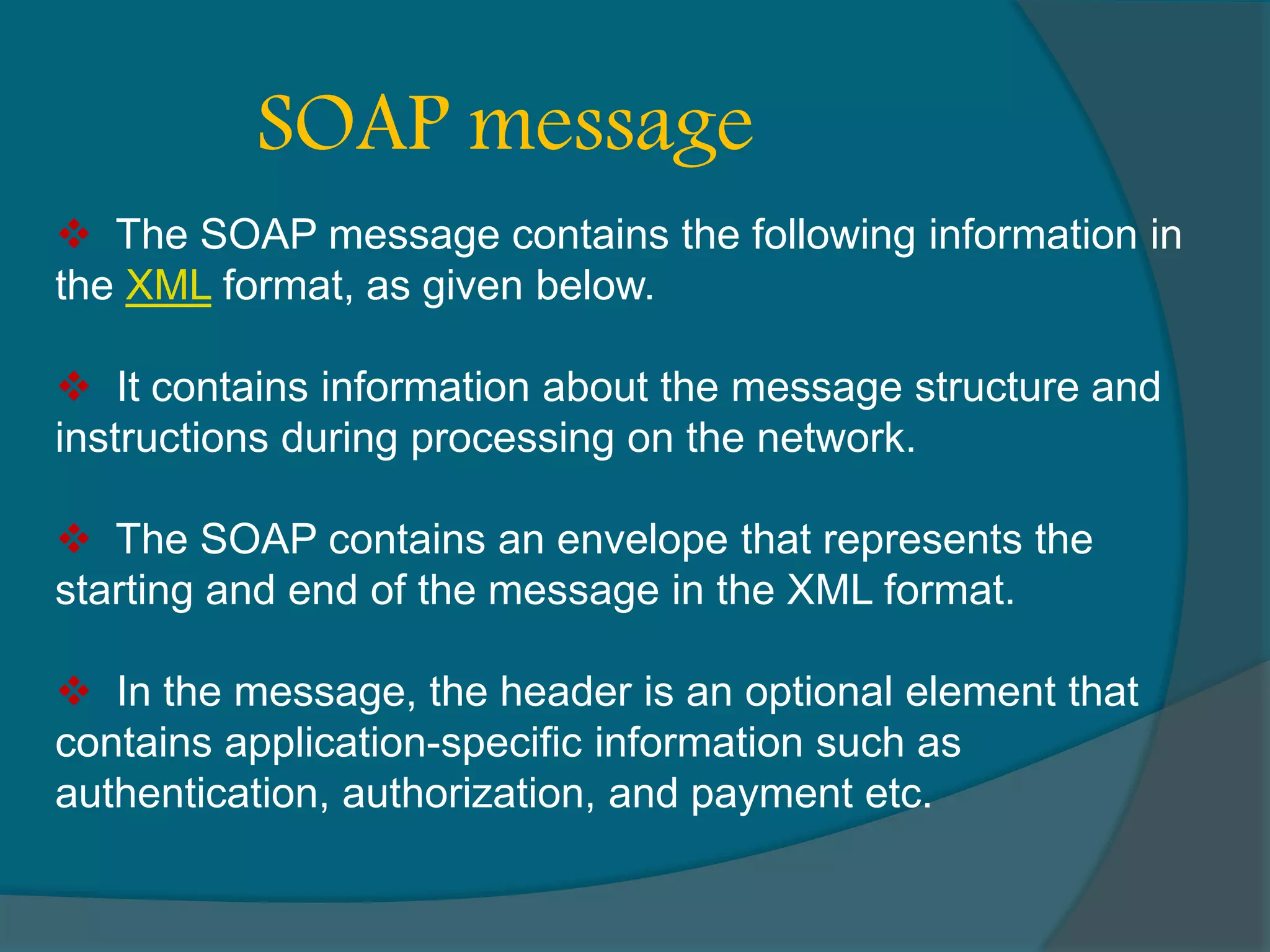 The SOAP message contains the following information in the XML format, as given below.  It contains information about the message structure and instructions during processing on the network.  The SOAP contains an envelope that represents the starting and end of the message in the XML format.  In the message, the header is an optional element that contains application-specific information such as authentication, authorization, and payment etc. SOAP message 